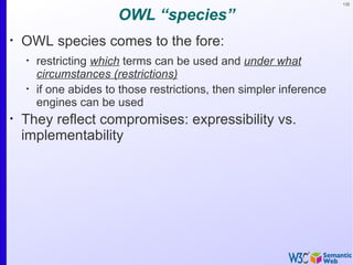 132


                        OWL “species”
•
    OWL species comes to the fore:
    •
        restricting which terms can be used and under what
        circumstances (restrictions)
    •
        if one abides to those restrictions, then simpler inference
        engines can be used
•
    They reflect compromises: expressibility vs.
    implementability
 