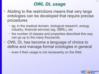 137


                       OWL DL usage
•
    Abiding to the restrictions means that very large
    ontologies can be developed that require precise
    procedures
    •
        eg, in the medical domain, biological research, energy
        industry, financial services (eg, XBRL), etc
    •
        the number of classes and properties described this way
        can go up to the many thousands
•
    OWL DL has become a language of choice to
    define and manage formal ontologies in general
    •
        even if their usage is not necessarily on the Web
 