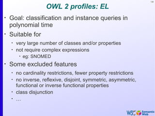 139


                      OWL 2 profiles: EL
•
    Goal: classification and instance queries in
    polynomial time
•
    Suitable for
    •
        very large number of classes and/or properties
    •
        not require complex expressions
         •
             eg: SNOMED
•
    Some excluded features
    •
        no cardinality restrictions, fewer property restrictions
    •
        no inverse, reflexive, disjoint, symmetric, asymmetric,
        functional or inverse functional properties
    •
        class disjunction
    •
        …
 