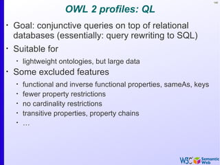 140


                     OWL 2 profiles: QL
•
    Goal: conjunctive queries on top of relational
    databases (essentially: query rewriting to SQL)
•
    Suitable for
    •
        lightweight ontologies, but large data
•
    Some excluded features
    •
        functional and inverse functional properties, sameAs, keys
    •
        fewer property restrictions
    •
        no cardinality restrictions
    •
        transitive properties, property chains
    •
        …
 