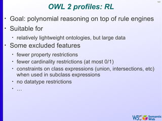 141


                      OWL 2 profiles: RL
•
    Goal: polynomial reasoning on top of rule engines
•
    Suitable for
    •
        relatively lightweight ontologies, but large data
•
    Some excluded features
    •
        fewer property restrictions
    •
        fewer cardinality restrictions (at most 0/1)
    •
        constraints on class expressions (union, intersections, etc)
        when used in subclass expressions
    •
        no datatype restrictions
    •
        …
 