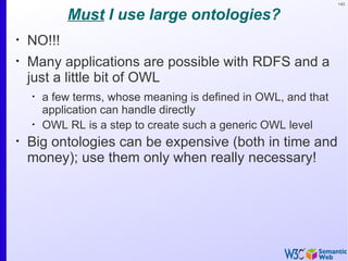 143


            Must I use large ontologies?
•
    NO!!!
•
    Many applications are possible with RDFS and a
    just a little bit of OWL
    •
        a few terms, whose meaning is defined in OWL, and that
        application can handle directly
    •
        OWL RL is a step to create such a generic OWL level
•
    Big ontologies can be expensive (both in time and
    money); use them only when really necessary!
 
