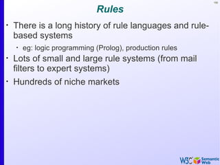 150


                              Rules
•
    There is a long history of rule languages and rule-
    based systems
    •
        eg: logic programming (Prolog), production rules
•
    Lots of small and large rule systems (from mail
    filters to expert systems)
•
    Hundreds of niche markets
 