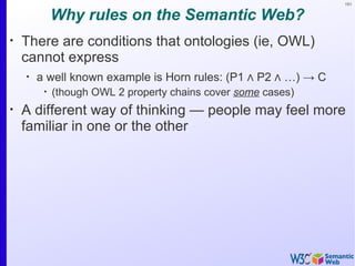 151


             Why rules on the Semantic Web?
•
    There are conditions that ontologies (ie, OWL)
    cannot express
    •
        a well known example is Horn rules: (P1 ∧ P2 ∧ …) → C
         •
             (though OWL 2 property chains cover some cases)
•
    A different way of thinking — people may feel more
    familiar in one or the other
 