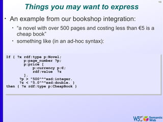 152


             Things you may want to express
•
     An example from our bookshop integration:
      •
          “a novel with over 500 pages and costing less than €5 is a
          cheap book”
      •
          something like (in an ad-hoc syntax):

    If { ?x rdf:type p:Novel;
            p:page_number ?p;
            p:price [
                p:currency p:€;
                rdf:value ?z
            ].
          ?p > "500"^^xsd:integer.
          ?z < "5.0"^^xsd:double. }
    then { ?x rdf:type p:CheapBook }
 