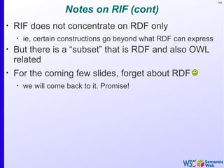 154


                     Notes on RIF (cont)
•
    RIF does not concentrate on RDF only
    •
        ie, certain constructions go beyond what RDF can express
•
    But there is a “subset” that is RDF and also OWL
    related
•
    For the coming few slides, forget about RDF
    •
        we will come back to it. Promise!
 