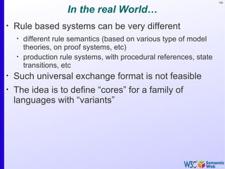156


                     In the real World…
•
    Rule based systems can be very different
    •
        different rule semantics (based on various type of model
        theories, on proof systems, etc)
    •
        production rule systems, with procedural references, state
        transitions, etc
•
    Such universal exchange format is not feasible
•
    The idea is to define “cores” for a family of
    languages with “variants”
 