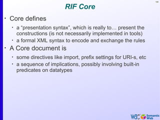 166


                              RIF Core
•
    Core defines
    •
        a “presentation syntax”, which is really to… present the
        constructions (is not necessarily implemented in tools)
    •
        a formal XML syntax to encode and exchange the rules
•
    A Core document is
    •
        some directives like import, prefix settings for URI-s, etc
    •
        a sequence of implications, possibly involving built-in
        predicates on datatypes
 