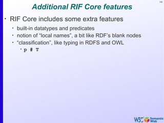 168


               Additional RIF Core features
•
    RIF Core includes some extra features
    •
        built-in datatypes and predicates
    •
        notion of “local names”, a bit like RDF’s blank nodes
    •
        “classification”, like typing in RDFS and OWL
         •
             p # T
 