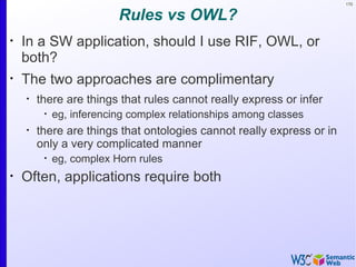 170


                          Rules vs OWL?
•
    In a SW application, should I use RIF, OWL, or
    both?
•
    The two approaches are complimentary
    •
        there are things that rules cannot really express or infer
         •
             eg, inferencing complex relationships among classes
    •
        there are things that ontologies cannot really express or in
        only a very complicated manner
         •
             eg, complex Horn rules
•
    Often, applications require both
 