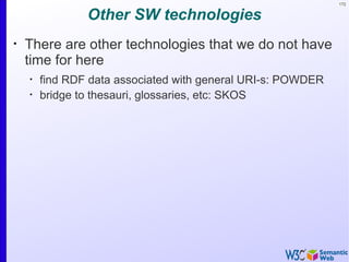 172


                Other SW technologies
•
    There are other technologies that we do not have
    time for here
    •
        find RDF data associated with general URI-s: POWDER
    •
        bridge to thesauri, glossaries, etc: SKOS
 