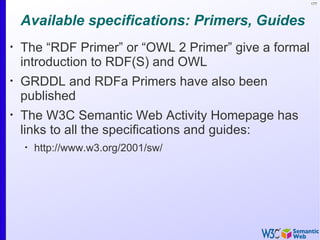 177




    Available specifications: Primers, Guides
•
    The “RDF Primer” or “OWL 2 Primer” give a formal
    introduction to RDF(S) and OWL
•
    GRDDL and RDFa Primers have also been
    published
•
    The W3C Semantic Web Activity Homepage has
    links to all the specifications and guides:
    •
        http://www.w3.org/2001/sw/
 