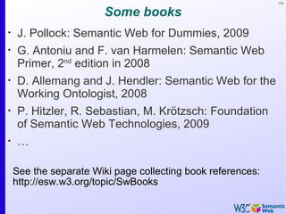 179


                        Some books
•
    J. Pollock: Semantic Web for Dummies, 2009
•
    G. Antoniu and F. van Harmelen: Semantic Web
    Primer, 2nd edition in 2008
•
    D. Allemang and J. Hendler: Semantic Web for the
    Working Ontologist, 2008
•
    P. Hitzler, R. Sebastian, M. Krötzsch: Foundation
    of Semantic Web Technologies, 2009
•
    …

    See the separate Wiki page collecting book references:
    http://esw.w3.org/topic/SwBooks
 