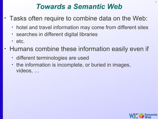 2


                Towards a Semantic Web
•
    Tasks often require to combine data on the Web:
    •
        hotel and travel information may come from different sites
    •
        searches in different digital libraries
    •
        etc.
•
    Humans combine these information easily even if
    •
        different terminologies are used
    •
        the information is incomplete, or buried in images,
        videos, …
 