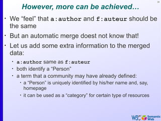 24


             However, more can be achieved…
•
    We “feel” that a:author and f:auteur should be
    the same
•
    But an automatic merge doest not know that!
•
    Let us add some extra information to the merged
    data:
    •
        a:author same as f:auteur
    •
        both identify a “Person”
    •
        a term that a community may have already defined:
         •
             a “Person” is uniquely identified by his/her name and, say,
             homepage
         •
             it can be used as a “category” for certain type of resources
 