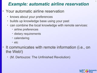 3


        Example: automatic airline reservation
•
    Your automatic airline reservation
    •
        knows about your preferences
    •
        builds up knowledge base using your past
    •
        can combine the local knowledge with remote services:
         •
             airline preferences
         •
             dietary requirements
         •
             calendaring
         •
             etc
•
    It communicates with remote information (i.e., on
    the Web!)
    •
        (M. Dertouzos: The Unfinished Revolution)
 