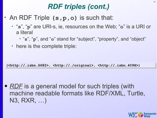 37


                           RDF triples (cont.)
•
     An RDF Triple (s,p,o) is such that:
      •
          “s”, “p” are URI-s, ie, resources on the Web; “o” is a URI or
          a literal
           •
               “s”, “p”, and “o” stand for “subject”, “property”, and “object”
      •
          here is the complete triple:


    (<http://…isbn…6682>, <http://…/original>, <http://…isbn…409X>)




• RDF is a general model for such triples (with
  machine readable formats like RDF/XML, Turtle,
  N3, RXR, …)
 