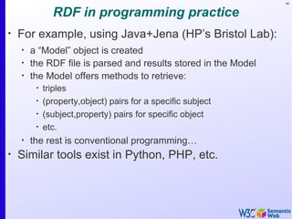 46


               RDF in programming practice
•
    For example, using Java+Jena (HP’s Bristol Lab):
    •
        a “Model” object is created
    •
        the RDF file is parsed and results stored in the Model
    •
        the Model offers methods to retrieve:
         •
             triples
         •
             (property,object) pairs for a specific subject
         •
             (subject,property) pairs for specific object
         •
             etc.
    •
        the rest is conventional programming…
•
    Similar tools exist in Python, PHP, etc.
 