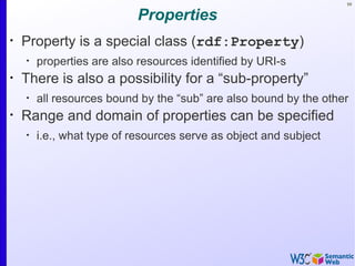 59


                           Properties
•
    Property is a special class (rdf:Property)
    •
        properties are also resources identified by URI-s
•
    There is also a possibility for a “sub-property”
    •
        all resources bound by the “sub” are also bound by the other
•
    Range and domain of properties can be specified
    •
        i.e., what type of resources serve as object and subject
 