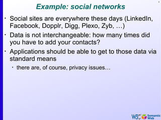 6


               Example: social networks
•
    Social sites are everywhere these days (LinkedIn,
    Facebook, Dopplr, Digg, Plexo, Zyb, …)
•
    Data is not interchangeable: how many times did
    you have to add your contacts?
•
    Applications should be able to get to those data via
    standard means
    •
        there are, of course, privacy issues…
 
