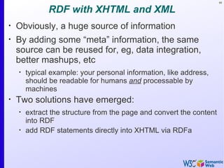 68


               RDF with XHTML and XML
•
    Obviously, a huge source of information
•
    By adding some “meta” information, the same
    source can be reused for, eg, data integration,
    better mashups, etc
    •
        typical example: your personal information, like address,
        should be readable for humans and processable by
        machines
•
    Two solutions have emerged:
    •
        extract the structure from the page and convert the content
        into RDF
    •
        add RDF statements directly into XHTML via RDFa
 