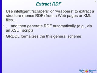 69


                      Extract RDF
•
    Use intelligent “scrapers” or “wrappers” to extract a
    structure (hence RDF) from a Web pages or XML
    files…
•
    … and then generate RDF automatically (e.g., via
    an XSLT script)
•
    GRDDL formalizes the this general scheme
 