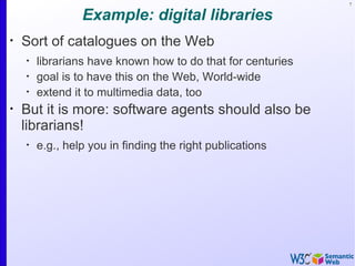7


                 Example: digital libraries
•
    Sort of catalogues on the Web
    •
        librarians have known how to do that for centuries
    •
        goal is to have this on the Web, World-wide
    •
        extend it to multimedia data, too
•
    But it is more: software agents should also be
    librarians!
    •
        e.g., help you in finding the right publications
 