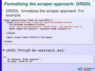 70


    Formalizing the scraper approach: GRDDL
•
     GRDDL formalizes the scraper approach. For
     example:
    <html xmlns="http://www.w3.org/1999/">
      <head profile="http://www.w3.org/2003/g/data-view">
        <title>Some Document</title>
        <link rel="transformation" href="http:…/dc-extract.xsl"/>
        <meta name="DC.Subject" content="Some subject"/>
        ...
      </head>
      ...
      <span class="date">2006-01-02</span>
      ...
    </html>



• yields, through dc-extract.xsl:
    <>
         dc:subject "Some subject";
         dc:date "2006-01-02" .
 