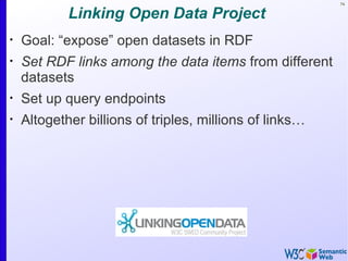 74


            Linking Open Data Project
•
    Goal: “expose” open datasets in RDF
•
    Set RDF links among the data items from different
    datasets
•
    Set up query endpoints
•
    Altogether billions of triples, millions of links…
 