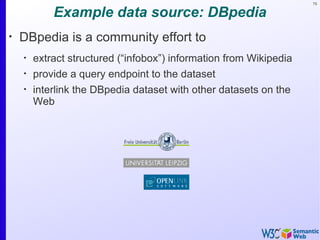 75


            Example data source: DBpedia
•
    DBpedia is a community effort to
    •
        extract structured (“infobox”) information from Wikipedia
    •
        provide a query endpoint to the dataset
    •
        interlink the DBpedia dataset with other datasets on the
        Web
 