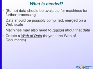8


                  What is needed?
•
    (Some) data should be available for machines for
    further processing
•
    Data should be possibly combined, merged on a
    Web scale
•
    Machines may also need to reason about that data
•
    Create a Web of Data (beyond the Web of
    Documents)
 