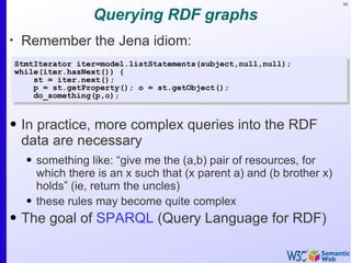 89


                    Querying RDF graphs
•
     Remember the Jena idiom:
    StmtIterator iter=model.listStatements(subject,null,null);
    while(iter.hasNext()) {
        st = iter.next();
        p = st.getProperty(); o = st.getObject();
        do_something(p,o);


• In practice, more complex queries into the RDF
  data are necessary
      • something like: “give me the (a,b) pair of resources, for
        which there is an x such that (x parent a) and (b brother x)
        holds” (ie, return the uncles)
      • these rules may become quite complex
• The goal of SPARQL (Query Language for RDF)
 