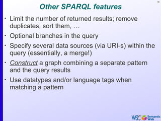 96


              Other SPARQL features
•
    Limit the number of returned results; remove
    duplicates, sort them, …
•
    Optional branches in the query
•
    Specify several data sources (via URI-s) within the
    query (essentially, a merge!)
•
    Construct a graph combining a separate pattern
    and the query results
•
    Use datatypes and/or language tags when
    matching a pattern
 