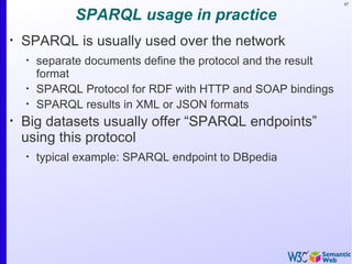97


              SPARQL usage in practice
•
    SPARQL is usually used over the network
    •
        separate documents define the protocol and the result
        format
    •
        SPARQL Protocol for RDF with HTTP and SOAP bindings
    •
        SPARQL results in XML or JSON formats
•
    Big datasets usually offer “SPARQL endpoints”
    using this protocol
    •
        typical example: SPARQL endpoint to DBpedia
 
