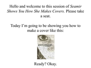 Hello and welcome to this session of Seamir
Shows You How She Makes Covers. Please take
                  a seat.

 Today I’m going to be showing you how to
          make a cover like this:




               Ready? Okay.
 