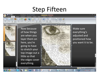 Step Fifteen

Now because             Make sure
of how things           everything’s
are when you            adjusted and
layer them on           positioned how
here, you’re            you want it to be.
going to have
to stretch your
top image out a
little so that
the edges cover
everything.
 