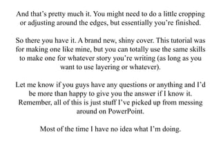 And that’s pretty much it. You might need to do a little cropping
 or adjusting around the edges, but essentially you’re finished.

So there you have it. A brand new, shiny cover. This tutorial was
for making one like mine, but you can totally use the same skills
 to make one for whatever story you’re writing (as long as you
               want to use layering or whatever).

Let me know if you guys have any questions or anything and I’d
    be more than happy to give you the answer if I know it.
 Remember, all of this is just stuff I’ve picked up from messing
                    around on PowerPoint.

        Most of the time I have no idea what I’m doing.
 