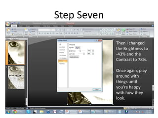 Step Seven

             Then I changed
             the Brightness to
             -43% and the
             Contrast to 78%.

             Once again, play
             around with
             things until
             you’re happy
             with how they
             look.
 