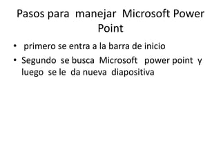 Pasos para manejar Microsoft Power
              Point
• primero se entra a la barra de inicio
• Segundo se busca Microsoft power point y
  luego se le da nueva diapositiva
 