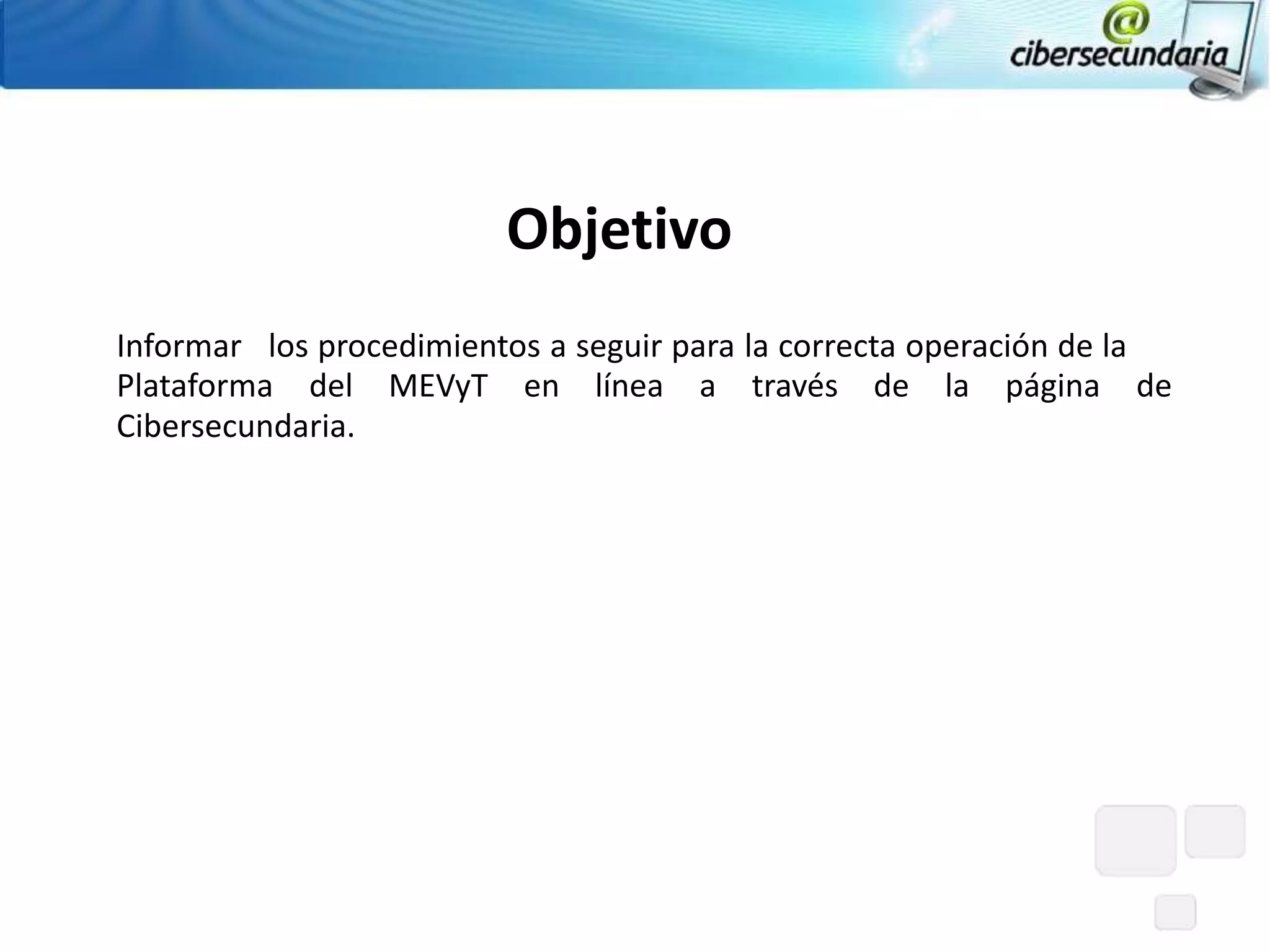 Objetivo
Informar los procedimientos a seguir para la correcta operación de la
Plataforma del MEVyT en línea a través de la página de
Cibersecundaria.
 