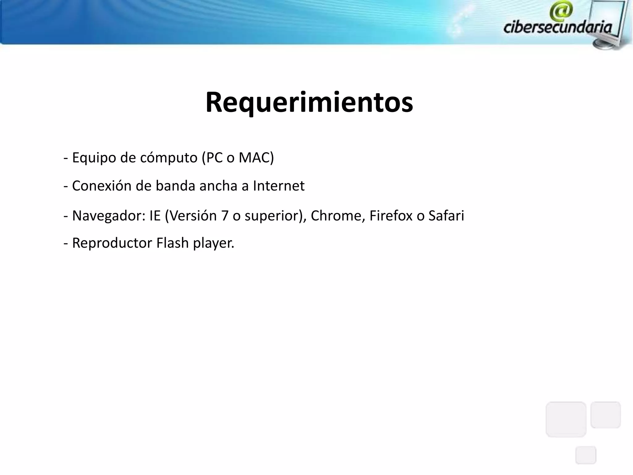 Requerimientos
‐ Equipo de cómputo (PC o MAC)
‐ Conexión de banda ancha a Internet
‐ Navegador: IE (Versión 7 o superior), Chrome, Firefox o Safari
‐ Reproductor Flash player.
 