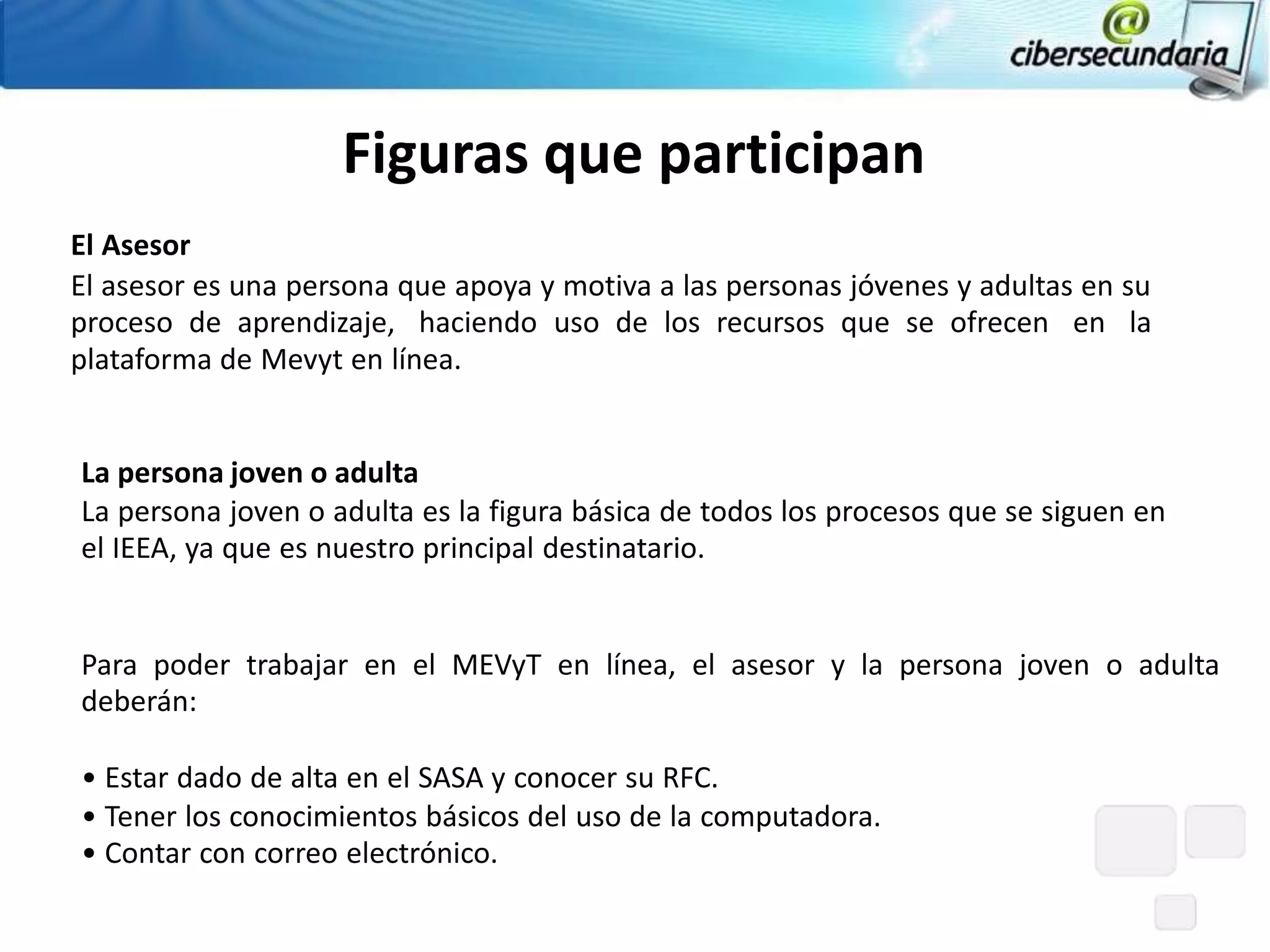 Figuras que participan
El Asesor
El asesor es una persona que apoya y motiva a las personas jóvenes y adultas en su
proceso de aprendizaje, haciendo uso de los recursos que se ofrecen en la
plataforma de Mevyt en línea.


La persona joven o adulta
La persona joven o adulta es la figura básica de todos los procesos que se siguen en
el IEEA, ya que es nuestro principal destinatario.


Para poder trabajar en el MEVyT en línea, el asesor y la persona joven o adulta
deberán:

• Estar dado de alta en el SASA y conocer su RFC.
• Tener los conocimientos básicos del uso de la computadora.
• Contar con correo electrónico.
 