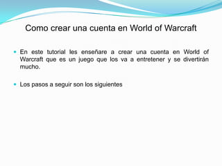 Como crear una cuenta en World of Warcraft

 En este tutorial les enseñare a crear una cuenta en World of
  Warcraft que es un juego que los va a entretener y se divertirán
  mucho.

 Los pasos a seguir son los siguientes
 