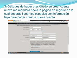 3. Después de haber presionado en crear cuenta
nueva me mandara hacia la pagina de registro en la
cual deberás llenar los espacios con información
tuya para poder crear la nueva cuenta.
 
