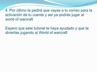 4. Por último te pedirá que vayas a tu correo para la
activación de tu cuenta y así ya podrás jugar al
world of warcraft

Espero que este tutorial te haya ayudado y que te
diviertas jugando al World of warcraft
 