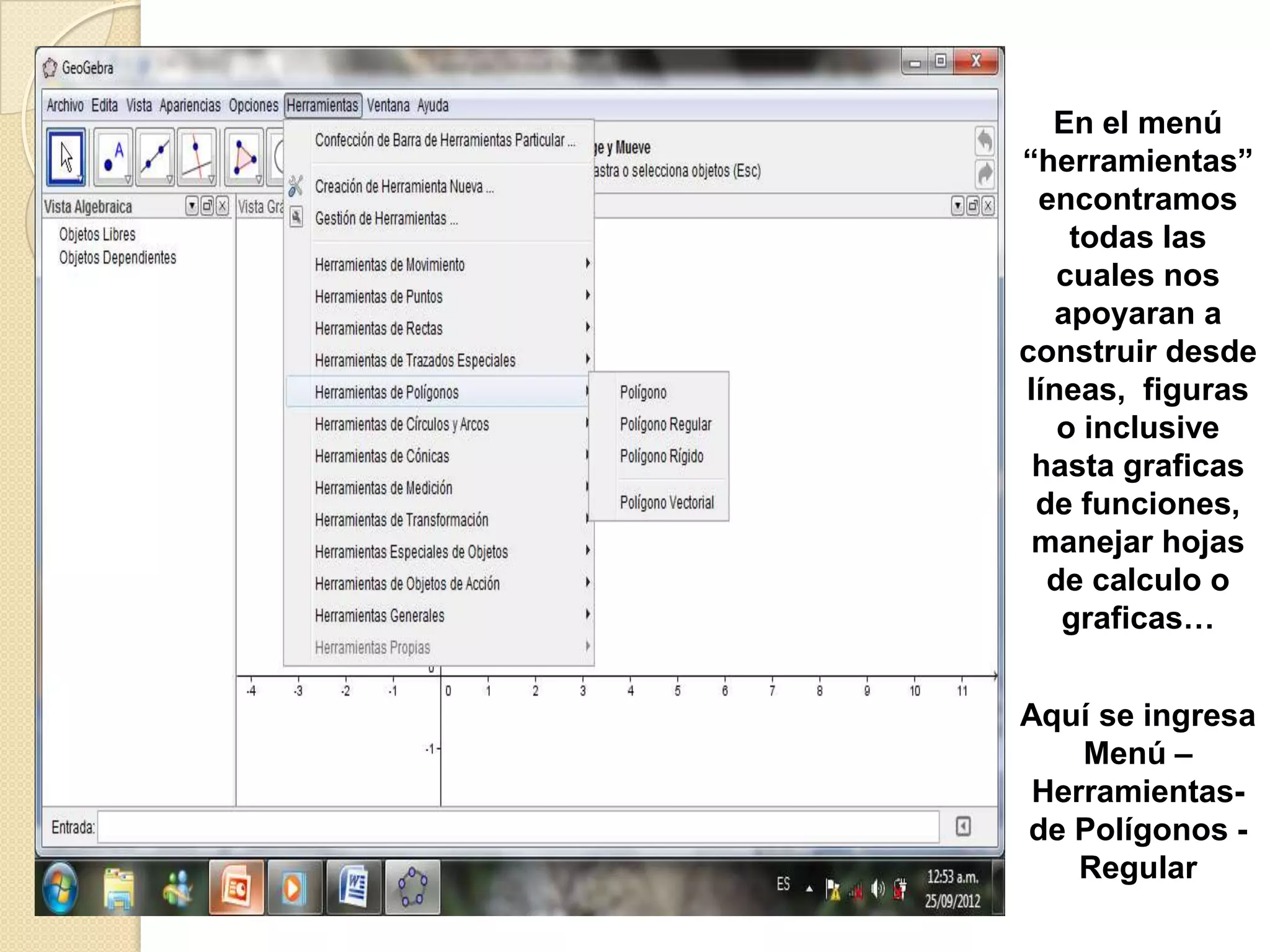 En el menú
“herramientas”
 encontramos
    todas las
   cuales nos
   apoyaran a
construir desde
líneas, figuras
   o inclusive
 hasta graficas
 de funciones,
 manejar hojas
  de calculo o
   graficas…


Aquí se ingresa
    Menú –
 Herramientas-
de Polígonos -
    Regular
 