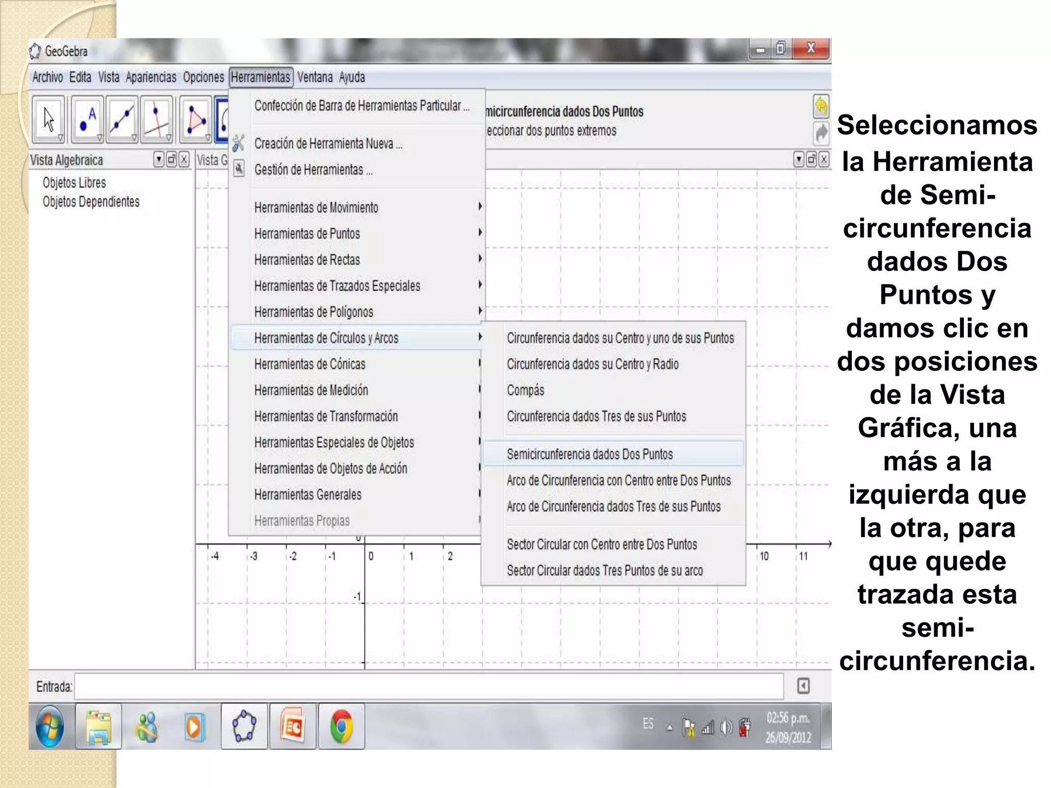 Seleccionamos
la Herramienta
    de Semi-
circunferencia
   dados Dos
    Puntos y
 damos clic en
dos posiciones
   de la Vista
  Gráfica, una
    más a la
 izquierda que
  la otra, para
   que quede
  trazada esta
      semi-
circunferencia.
 