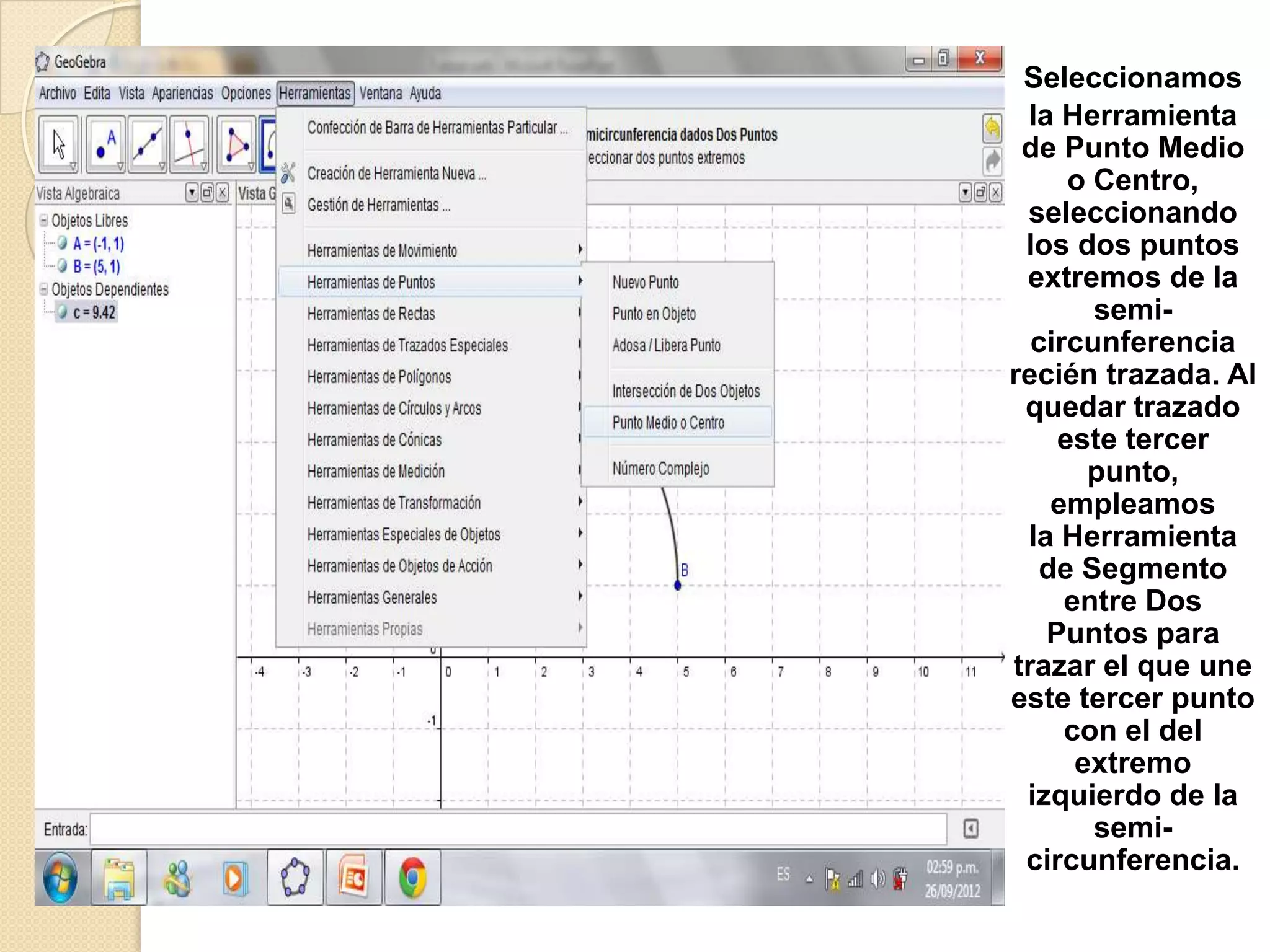 Seleccionamos
 la Herramienta
 de Punto Medio
     o Centro,
 seleccionando
 los dos puntos
 extremos de la
       semi-
  circunferencia
recién trazada. Al
 quedar trazado
    este tercer
       punto,
    empleamos
 la Herramienta
   de Segmento
     entre Dos
   Puntos para
trazar el que une
este tercer punto
     con el del
      extremo
 izquierdo de la
       semi-
 circunferencia.
 
