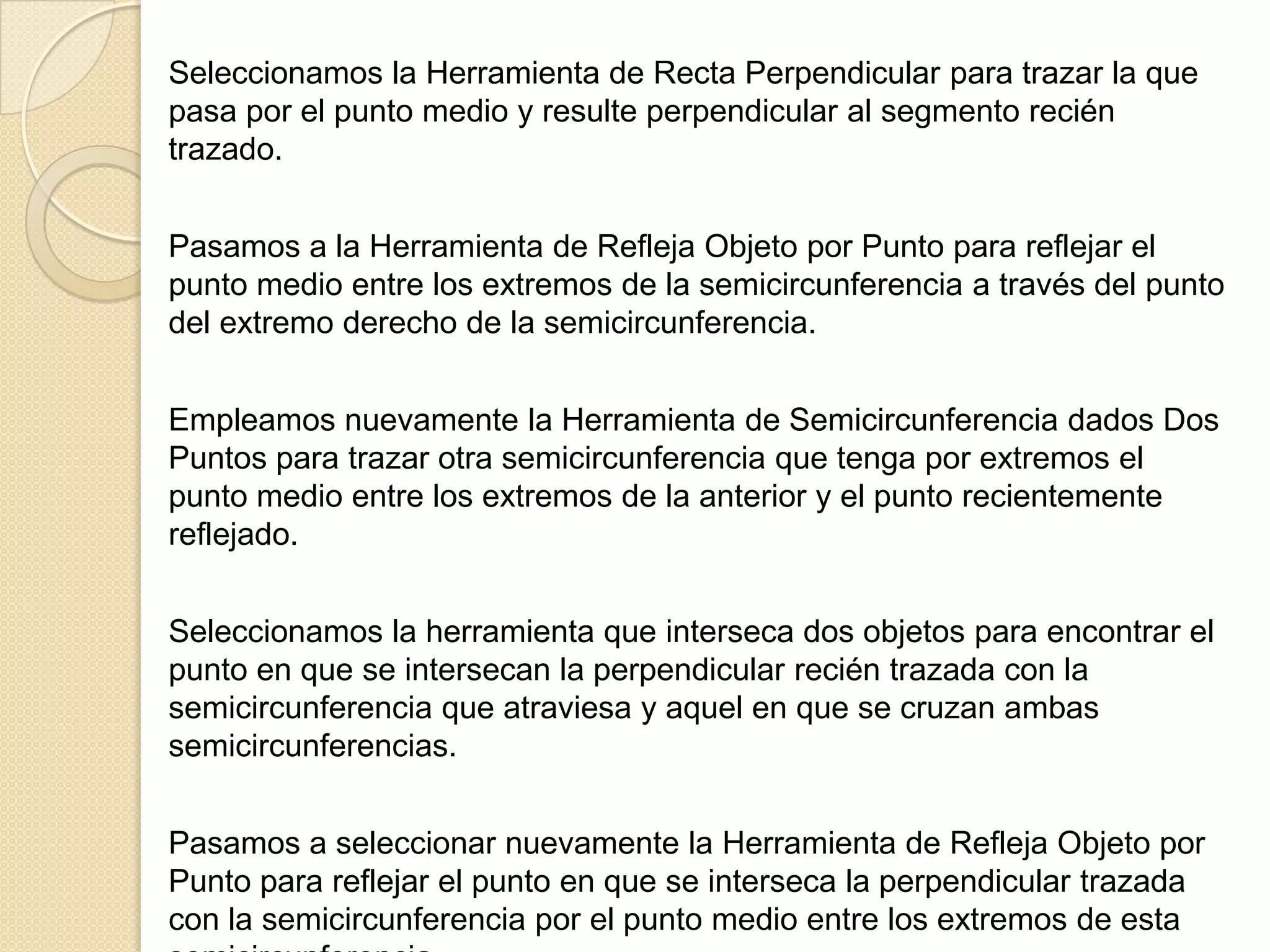Seleccionamos la Herramienta de Recta Perpendicular para trazar la que
pasa por el punto medio y resulte perpendicular al segmento recién
trazado.


Pasamos a la Herramienta de Refleja Objeto por Punto para reflejar el
punto medio entre los extremos de la semicircunferencia a través del punto
del extremo derecho de la semicircunferencia.


Empleamos nuevamente la Herramienta de Semicircunferencia dados Dos
Puntos para trazar otra semicircunferencia que tenga por extremos el
punto medio entre los extremos de la anterior y el punto recientemente
reflejado.


Seleccionamos la herramienta que interseca dos objetos para encontrar el
punto en que se intersecan la perpendicular recién trazada con la
semicircunferencia que atraviesa y aquel en que se cruzan ambas
semicircunferencias.


Pasamos a seleccionar nuevamente la Herramienta de Refleja Objeto por
Punto para reflejar el punto en que se interseca la perpendicular trazada
con la semicircunferencia por el punto medio entre los extremos de esta
 