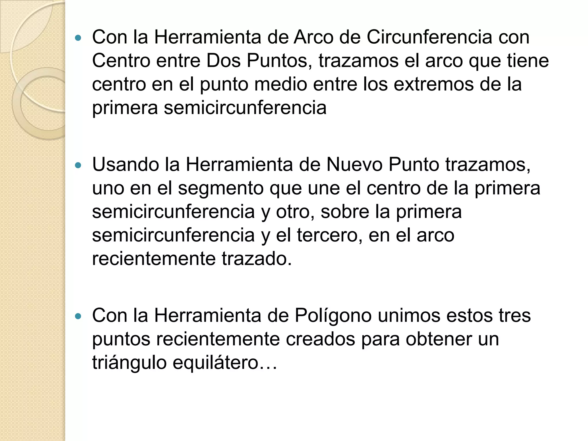    Con la Herramienta de Arco de Circunferencia con
    Centro entre Dos Puntos, trazamos el arco que tiene
    centro en el punto medio entre los extremos de la
    primera semicircunferencia

   Usando la Herramienta de Nuevo Punto trazamos,
    uno en el segmento que une el centro de la primera
    semicircunferencia y otro, sobre la primera
    semicircunferencia y el tercero, en el arco
    recientemente trazado.

   Con la Herramienta de Polígono unimos estos tres
    puntos recientemente creados para obtener un
    triángulo equilátero…
 